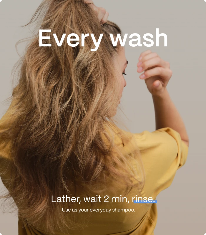 Every wash — Lather, wait 2 min, rinse. — Use as your everyday shampoo.