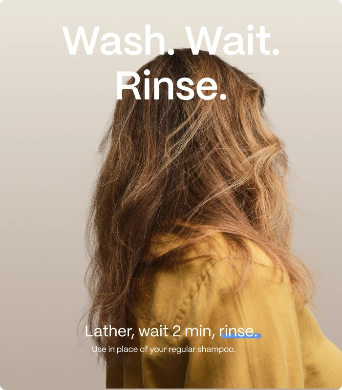 Wash. Wait. Rinse. — Lather, wait 2 min, rinse. — Use in place of your regular shampoo.